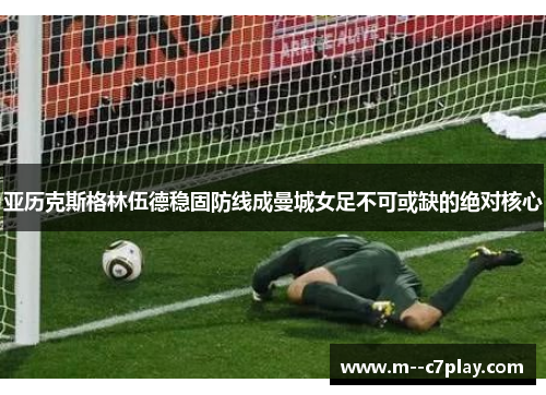 亚历克斯格林伍德稳固防线成曼城女足不可或缺的绝对核心 亚历克斯格林伍德稳固防线成曼城女足不可或缺的绝对核心