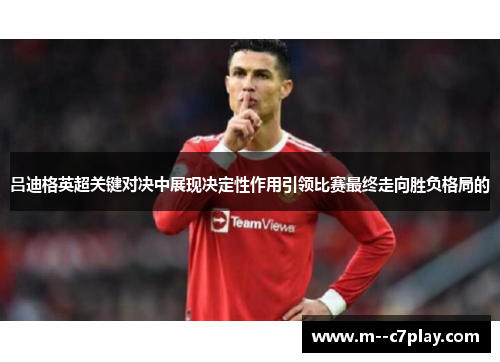 吕迪格英超关键对决中展现决定性作用引领比赛最终走向胜负格局的