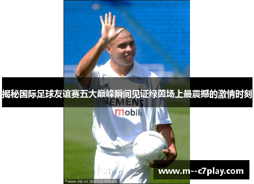揭秘国际足球友谊赛五大巅峰瞬间见证绿茵场上最震撼的激情时刻